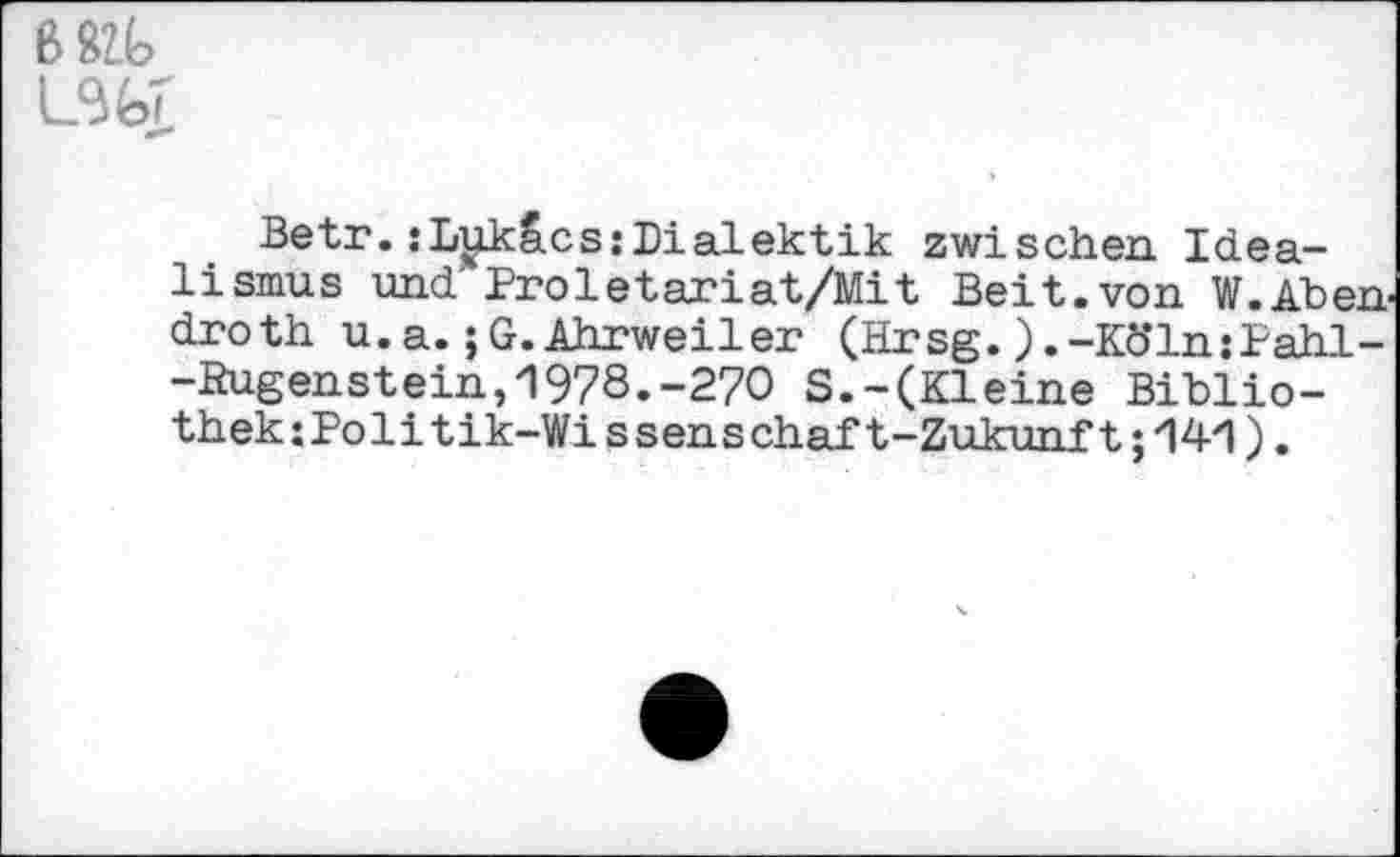 ﻿681t
Betr. :L^kS.cs:Dialektik zwischen Idealismus und' Proletariat/Mit Beit.von W.Aben droth u.a.;G.Ahrweiler (Hrsg.).-Köln:Pahl--ßugenstein,1978.-270 S.-(Kleine Biblio-thek:Politik-Wissenschaft-Zukunft;141).